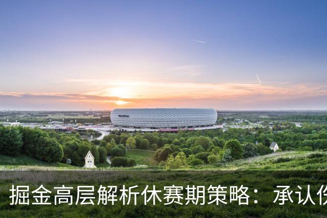 掘金高层解析休赛期策略：承认伤病影响与保留现有阵容相结合